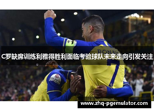 C罗缺席训练利雅得胜利面临考验球队未来走向引发关注