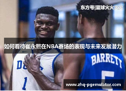 如何看待崔永熙在NBA赛场的表现与未来发展潜力
