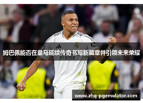 姆巴佩能否在皇马延续传奇书写新篇章并引领未来荣耀