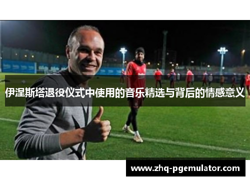 伊涅斯塔退役仪式中使用的音乐精选与背后的情感意义
