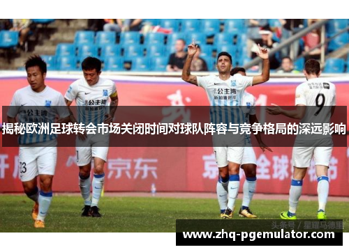 揭秘欧洲足球转会市场关闭时间对球队阵容与竞争格局的深远影响