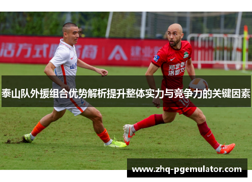 泰山队外援组合优势解析提升整体实力与竞争力的关键因素