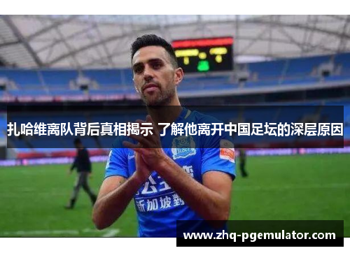 扎哈维离队背后真相揭示 了解他离开中国足坛的深层原因 扎哈维离队背后真相揭示 了解他离开中国足坛的深层原因