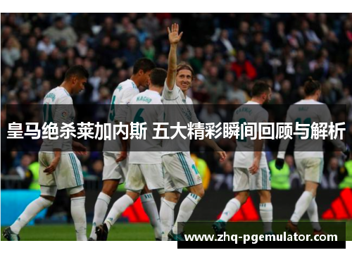 皇马绝杀莱加内斯 五大精彩瞬间回顾与解析 皇马绝杀莱加内斯 五大精彩瞬间回顾与解析