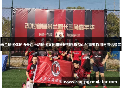 米兰球迷保护协会在推动球迷文化和维护球迷权益中的重要作用与深远意义