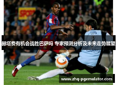 赫塔费有机会战胜巴萨吗 专家预测分析及未来走势展望 赫塔费有机会战胜巴萨吗 专家预测分析及未来走势展望