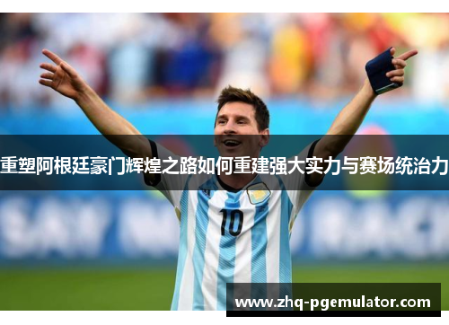 重塑阿根廷豪门辉煌之路如何重建强大实力与赛场统治力 重塑阿根廷豪门辉煌之路如何重建强大实力与赛场统治力
