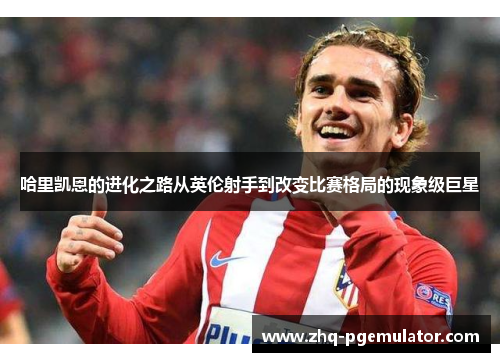 哈里凯恩的进化之路从英伦射手到改变比赛格局的现象级巨星 哈里凯恩的进化之路从英伦射手到改变比赛格局的现象级巨星