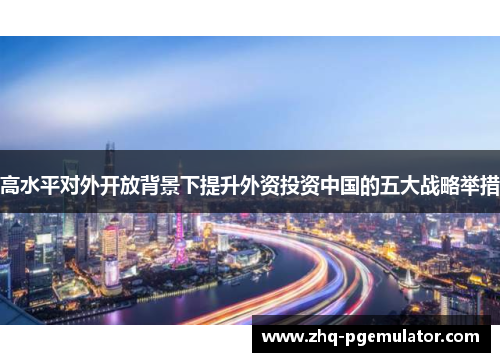 高水平对外开放背景下提升外资投资中国的五大战略举措 高水平对外开放背景下提升外资投资中国的五大战略举措