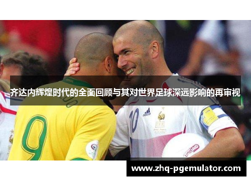 齐达内辉煌时代的全面回顾与其对世界足球深远影响的再审视 齐达内辉煌时代的全面回顾与其对世界足球深远影响的再审视