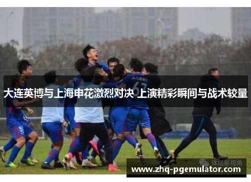 大连英博与上海申花激烈对决 上演精彩瞬间与战术较量 大连英博与上海申花激烈对决 上演精彩瞬间与战术较量