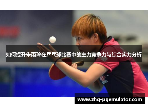 如何提升朱雨玲在乒乓球比赛中的主力竞争力与综合实力分析 如何提升朱雨玲在乒乓球比赛中的主力竞争力与综合实力分析