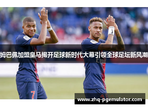 姆巴佩加盟皇马揭开足球新时代大幕引领全球足坛新风潮 姆巴佩加盟皇马揭开足球新时代大幕引领全球足坛新风潮