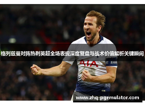 格列兹曼对阵热刺英超全场表现深度复盘与战术价值解析关键瞬间
