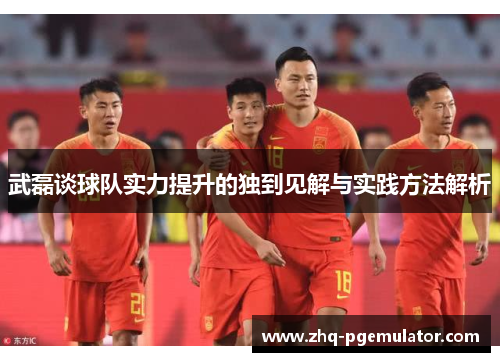 武磊谈球队实力提升的独到见解与实践方法解析 武磊谈球队实力提升的独到见解与实践方法解析