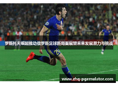 罗斯托夫崛起推动俄罗斯足球新局面展望未来发展潜力与挑战 罗斯托夫崛起推动俄罗斯足球新局面展望未来发展潜力与挑战
