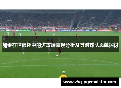 加维在世俱杯中的进攻端表现分析及其对球队贡献探讨