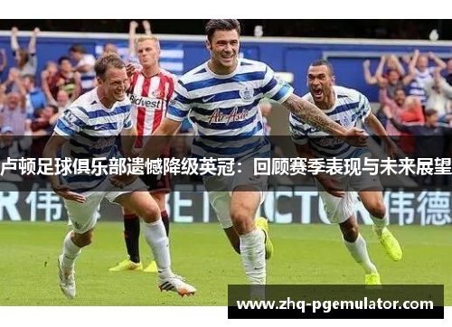 卢顿足球俱乐部遗憾降级英冠:回顾赛季表现与未来展望 卢顿足球俱乐部遗憾降级英冠:回顾赛季表现与未来展望