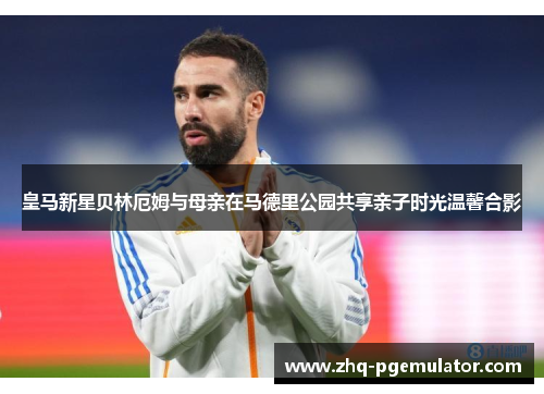 皇马新星贝林厄姆与母亲在马德里公园共享亲子时光温馨合影 皇马新星贝林厄姆与母亲在马德里公园共享亲子时光温馨合影