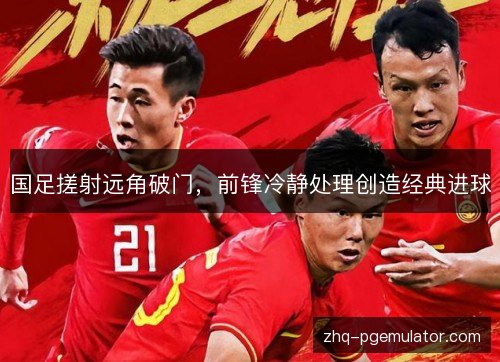 国足搓射远角破门，前锋冷静处理创造经典进球